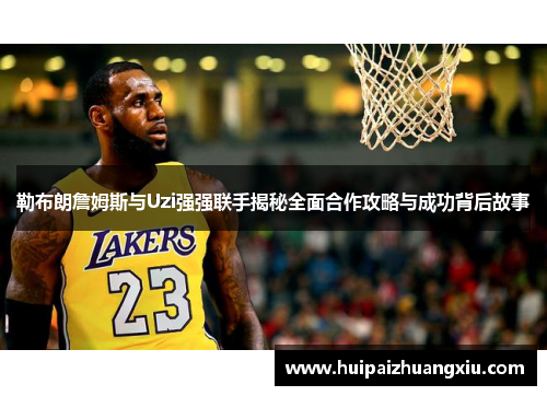 勒布朗詹姆斯与Uzi强强联手揭秘全面合作攻略与成功背后故事