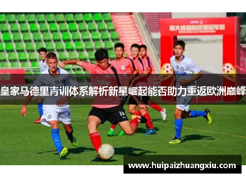 皇家马德里青训体系解析新星崛起能否助力重返欧洲巅峰